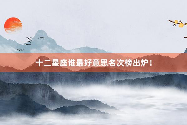 十二星座谁最好意思名次榜出炉！