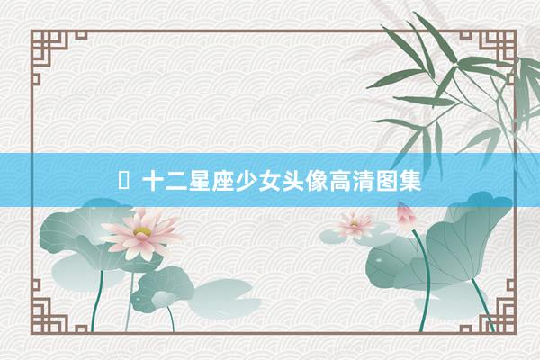 ✨十二星座少女头像高清图集